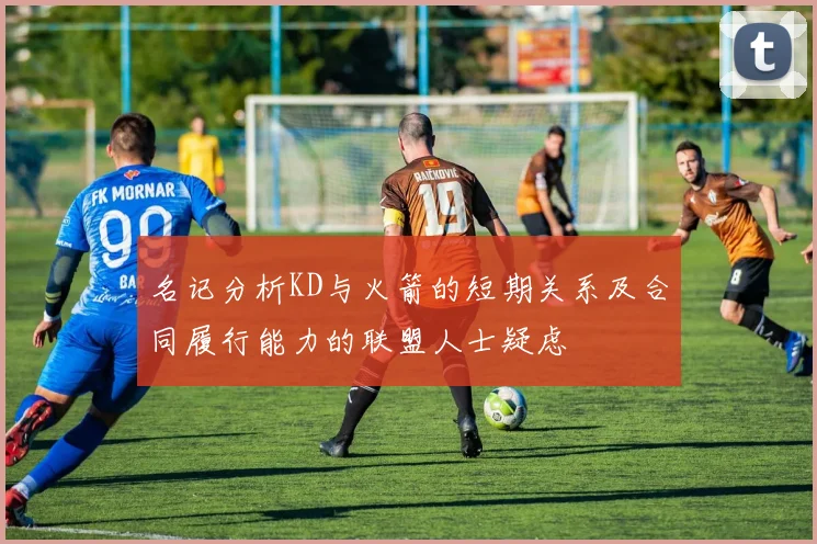 名记分析KD与火箭的短期关系及合同履行能力的联盟人士疑虑