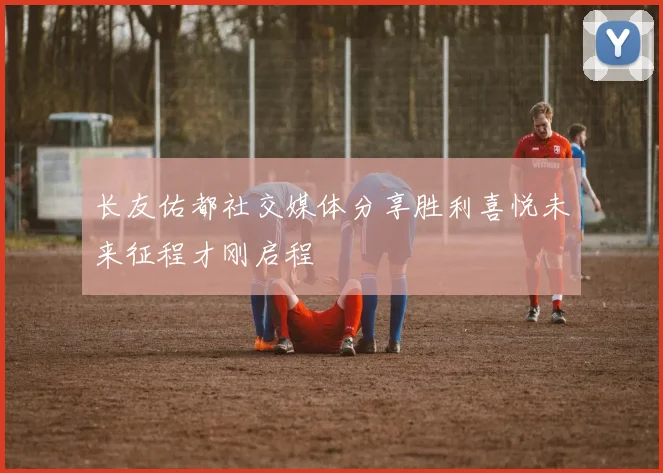 长友佑都社交媒体分享胜利喜悦未来征程才刚启程