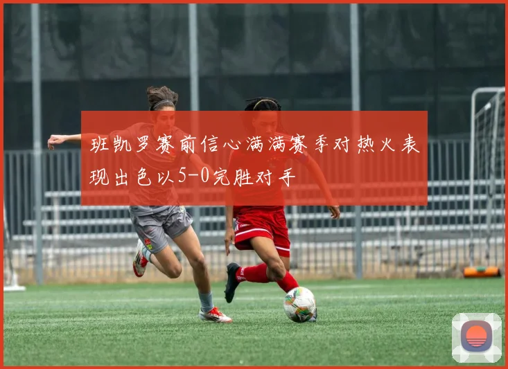 班凯罗赛前信心满满赛季对热火表现出色以5-0完胜对手
