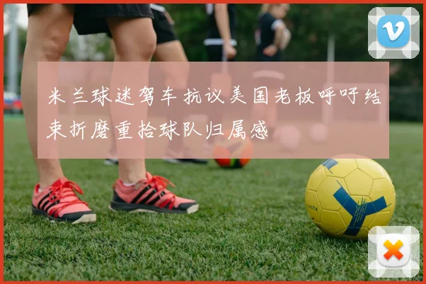 米兰球迷驾车抗议美国老板呼吁结束折磨重拾球队归属感