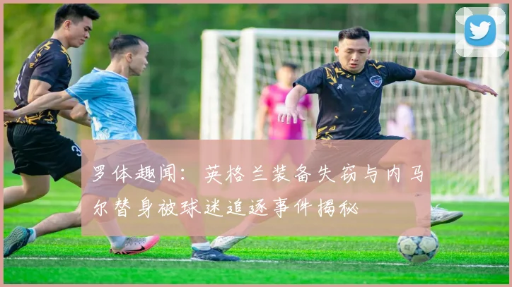 罗体趣闻：英格兰装备失窃与内马尔替身被球迷追逐事件揭秘