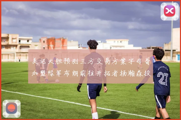 美记大胆预测三方交易方案字母哥加盟绿军布朗前往开拓者杨瀚森投奔雄鹿