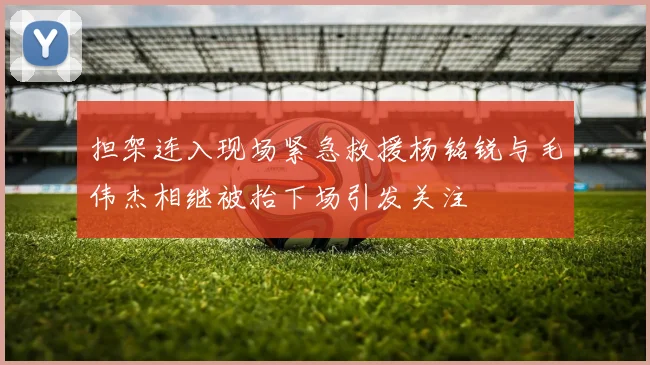 担架连入现场紧急救援杨铭锐与毛伟杰相继被抬下场引发关注
