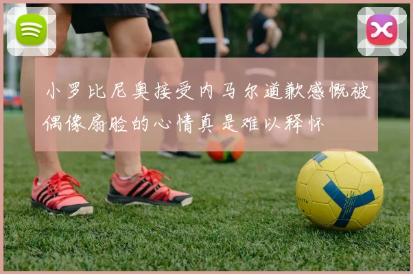 小罗比尼奥接受内马尔道歉感慨被偶像扇脸的心情真是难以释怀