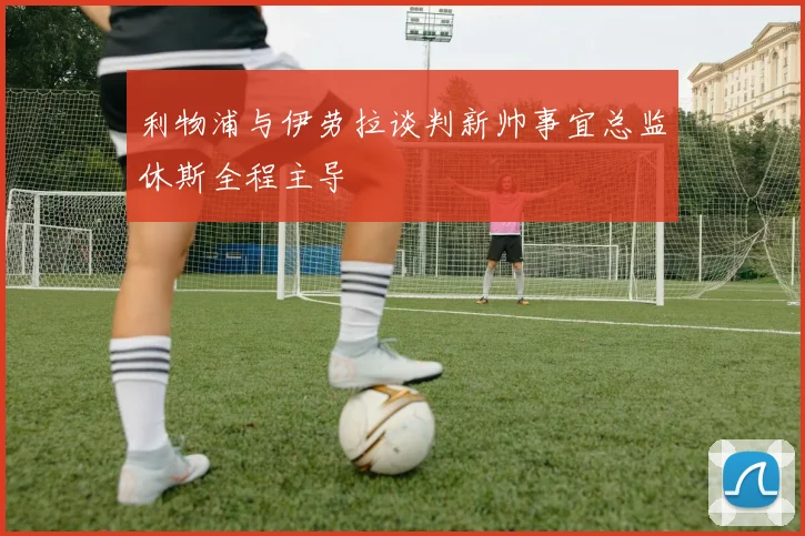 利物浦与伊劳拉谈判新帅事宜总监休斯全程主导