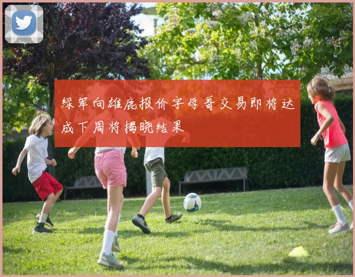 绿军向雄鹿报价字母哥交易即将达成下周将揭晓结果