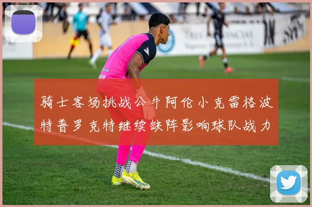 骑士客场挑战公牛阿伦小克雷格波特普罗克特继续缺阵影响球队战力
