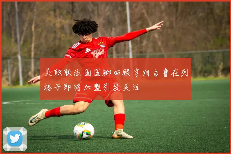 美职联法国国脚回顾亨利吉鲁在列格子即将加盟引发关注