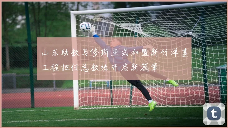 山东助教马修斯正式加盟新竹洋基工程担任总教练开启新篇章