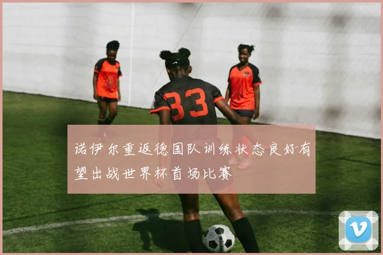 诺伊尔重返德国队训练状态良好有望出战世界杯首场比赛