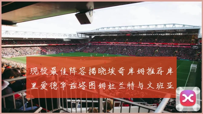 现役最佳阵容揭晓埃奇库姆推荐库里爱德华兹塔图姆杜兰特与文班亚马