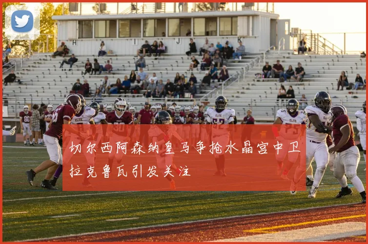切尔西阿森纳皇马争抢水晶宫中卫拉克鲁瓦引发关注