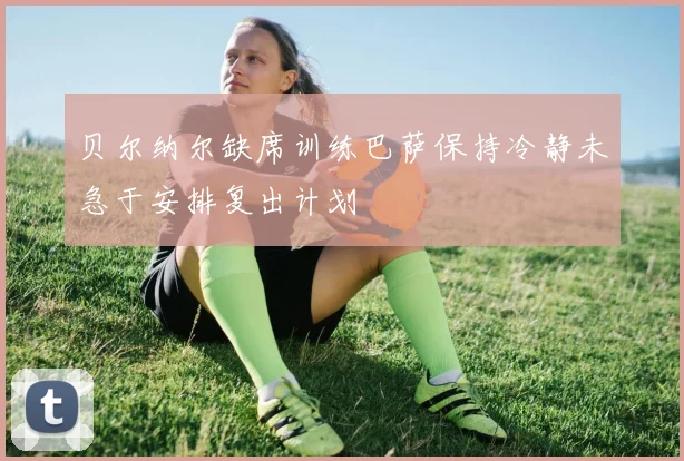 贝尔纳尔缺席训练巴萨保持冷静未急于安排复出计划