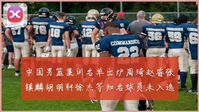 中国男篮集训名单出炉周琦赵睿张镇麟胡明轩徐杰等知名球员未入选