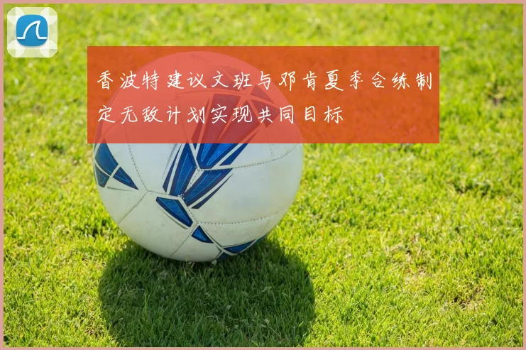 香波特建议文班与邓肯夏季合练制定无敌计划实现共同目标