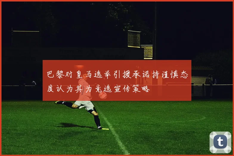 巴黎对皇马选举引援承诺持谨慎态度认为其为竞选宣传策略