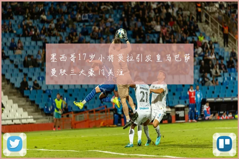 墨西哥17岁小将莫拉引发皇马巴萨曼联三大豪门关注