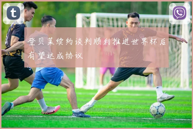 登贝莱续约谈判顺利推进世界杯后有望达成协议