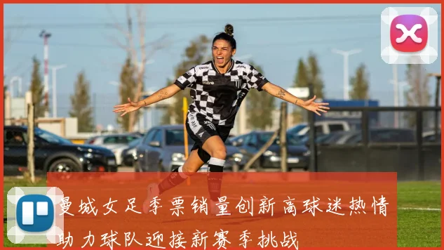 曼城女足季票销量创新高球迷热情助力球队迎接新赛季挑战