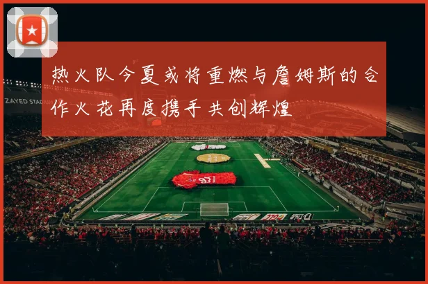 热火队今夏或将重燃与詹姆斯的合作火花再度携手共创辉煌