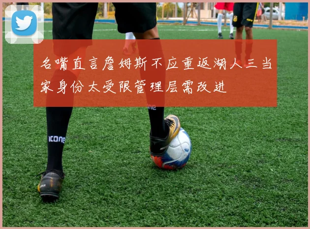 名嘴直言詹姆斯不应重返湖人三当家身份太受限管理层需改进