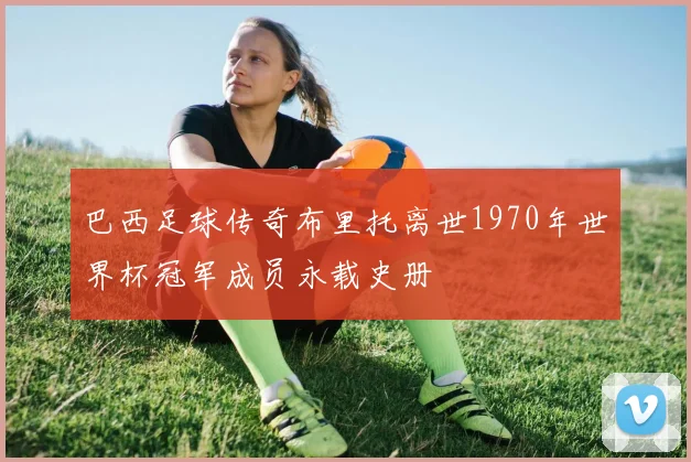 巴西足球传奇布里托离世1970年世界杯冠军成员永载史册