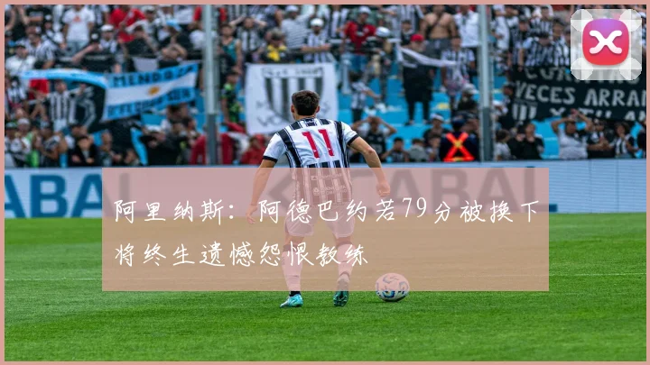阿里纳斯：阿德巴约若79分被换下将终生遗憾怨恨教练